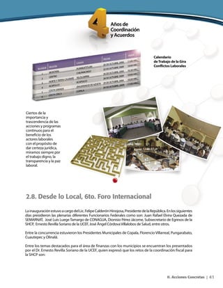 41II. Acciones Concretas |
Calendario
deTrabajo de la Gira
Conflictos Laborales
Ciertos de la
importancia y
trascendencia de las
acciones y programas
continuos para el
beneficio de los
actores laborales
con el propósito de
dar certeza jurídica,
miramos siempre por
el trabajo digno, la
transparencia y la paz
laboral.
2.8. Desde lo Local, 6to. Foro Internacional
LainauguraciónestuvoacargodelLic.FelipeCalderónHinojosa,PresidentedelaRepública.Enlossiguientes
días presidieron las plenarias diferentes Funcionarios Federales como son: Juan Rafael Elvira Quezada de
SEMARNAT, José Luis Luege Tamargo de CONAGUA, Dionisio Pérez Jácome, Subsecretario de Egresos de la
SHCP, Ernesto Revilla Soriano de la UCEF, José Ángel CórdovaVillalobos de Salud, entre otros.
Entre la concurrencia estuvieron los Presidentes Municipales de Copala, Florencio Villarreal, Pungarabato,
Cuautepec y Olinalá.
Entre los temas destacados para el área de finanzas con los municipios se encuentran los presentados
por el Dr. Ernesto Revilla Soriano de la UCEF, quien expresó que los retos de la coordinación fiscal para
la SHCP son:
 