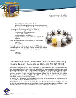 SECOF|Sistema Estatal de Coordinación Fiscal Guerrero |Memoria Técnica
• Instalar Sistemas de Coordinación Fiscal.
• Avanzar en materia de transparencia y armonización contable.
• Firmar Convenios de Colaboración Federación-Estados-Municipios.
Con ello pretenden alcanzar los siguientes objetivos:
• Transparencia y vigilancia de los recursos públicos.
• Fortalecimiento de la hacienda pública.
• Institucionalidad del diálogo.
• Institucionalidad de la cooperación.
• Mejores resultados para todos los órdenes de
gobierno.
Mencionó como ejemplo de estos Sistemas los instalados en:
• Guerrero
• Estado de México
Destacó que en materia de Convenios de Colaboración, las
mejores prácticas son las que se ocupan del Impuesto Predial:
Recaudación/ Sistemas/ Regularización de la propiedad, siendo un
ejemplo:
• Guerrero
• Nuevo León
2.9. Reunión de las Comisiones Unidas de Presupuesto y
Cuenta Pública - Comisión de Hacienda-SEFINA-SECOF
Reunión que se llevó a cabo en la capital del Estado el día 28 de octubre del 2009, la cual estuvo presidida
por el Dip. Carlos Álvarez Reyes, Presidente de la Comisión de Presupuesto y Cuenta Pública, quien dio la
bienvenida y declaratoria de la inauguración, también asistieron los diputados María Antonieta Guzmán
Visairo, Florentino Cruz Ramírez, Luis Edgardo Palacios Díaz, Irma Lilia Garzón Bernal, Ramón Roberto
Martínez de Pinillos Cabrera, Ignacio de Jesús Valladares Salgado, Esteban García García, Jorge Salgado
Parra, Rutilio Vitervo Aguilar y el L.A.E. Ricardo E. Cabrera Morín, Secretario de Finanzas y Administración
del Estado, así como Presidentes Municipales.
El objetivo de la reunión fue para tomar acuerdos respecto de fuentes alternas de financiamiento que
requieren de la autorización del Poder Legislativo.
La exposición estuvo a cargo del Lic. Emilio Báez Magaña, Director General de Estrategia Financiera,
abordando el Mecanismo de Financiamiento que permita afrontar compromisos del cierre de ejercicio en
las administraciones municipales, derivada de la caída en las Participaciones Federales.
No sentir la avidez de riquezas
es una gran riqueza; no tener la
manía de gastar, es una renta.
(Cicerón)
 