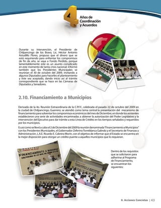 43II. Acciones Concretas |
Durante su intervención, el Presidente de
Chilpancingo de los Bravo, Lic. Héctor Antonio
Astudillo Flores, propuso que el dinero que se
está requiriendo para enfrentar los compromisos
de fin de año, se vaya a Fondo Perdido, porque
lamentablemente este es un asunto complicado
en este momento de tanta crisis nacional. Informó
también que los Presidentes Municipales se
reunirían el 30 de octubre del 2009, invitando a
algunos Diputados para hacerles el planteamiento
y éste sea aceptado, dando inicio así al trámite
correspondiente que se hace en las Cámaras de
Diputados y Senadores.
2.10. Financiamiento a Municipios
Derivado de la 4o. Reunión Extraordinaria de la C.P.F.F., celebrada el pasado 22 de octubre del 2009 en
la ciudad de Chilpancingo, Guerrero; se atendió como tema central la presentación del mecanismo de
financiamientoparasolventarloscompromisoseconómicosdelmesdeDiciembre,endondelosasistentes
establecieron una serie de actividades encaminadas a obtener la autorización del Poder Legislativo y la
intervención del Ejecutivo para dar trámite a esta Línea de Crédito en los tiempos señalados y requeridos
por los municipios.
Esasícomosellevóacaboel2deDiciembredel2009lareunióndenominada“FinanciamientoaMunicipios”
con los Presidentes Municipales, el Gobernador ZeferinoTorreblanca Galindo y el Secretario de Finanzas y
Administración, L.A.E. Ricardo E. Cabrera Morín, con el objetivo de informar que el Estado se encuentra en
la mejor disposición para otorgar un crédito puente a aquellos municipios que lo requieran.
Dentro de los requisitos
que se solicitaron para
adherirse al Programa
de Financiamiento,
se encuentran los
siguientes:
 