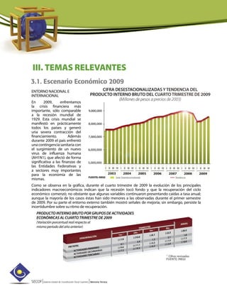 SECOF|Sistema Estatal de Coordinación Fiscal Guerrero |Memoria Técnica
3.1. Escenario Económico 2009
III. TEMAS RELEVANTES
ENTORNO NACIONAL E
INTERNACIONAL
En 2009, enfrentamos
la crisis financiera más
importante, sólo comparable
a la recesión mundial de
1929. Esta crisis mundial se
manifestó en prácticamente
todos los países y generó
una severa contracción del
financiamiento. Además
durante 2009 el país enfrentó
una contingencia sanitaria con
el surgimiento de un nuevo
virus de influenza humana
(AH1N1), que afectó de forma
significativa a las finanzas de
las Entidades Federativas y
a sectores muy importantes
para la economía de las
mismas.
Como se observa en la gráfica, durante el cuarto trimestre de 2009 la evolución de los principales
indicadores macroeconómicos indican que la recesión tocó fondo y que la recuperación del ciclo
económico comenzó; no obstante que algunas variables continuaron presentando caídas a tasa anual;
aunque la mayoría de los casos éstas han sido menores a las observadas durante el primer semestre
de 2009. Por su parte el entorno externo también mostró señales de mejoría; sin embargo, persiste la
incertidumbre sobre su ritmo de recuperación.
PRODUCTO INTERNO BRUTO POR GRUPOS DE ACTIVIDADES
ECONÓMICAS AL CUARTO TRIMESTRE DE 2009
(Variación porcentual real respecto al
mismo período del año anterior)
 