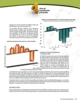 49III. Temas Relevantes |
Durante el cuarto trimestre de 2009 el valor real
del PIB cayó a una tasa anual de 2.3%.
La economía del país, medida por el Producto
Interno Bruto, registró una variación anual de
(-)6.5% durante el año 2009. Por grandes grupos
de actividades, el PIB de las Secundarias mostró
una reducción de (-)7.3% y el de las Terciarias
de (-)6.6%; en tanto que el de las Actividades
Primarias aumentó 1.8%, en el lapso en cuestión.
FINANZAS PÚBLICAS NACIONALES
Y ESTATALES 2009
En 2009 el panorama para las finanzas públicas
fue difícil dada la magnitud de la crisis económica.
Se registró una caída real de los ingresos debido
a la disminución tanto de los ingresos petroleros
24%, como de los tributarios no petroleros 14.9%,
mientras que el crecimiento del gasto fue un
14.5% mayor. En suma, el desempeño de las
finanzas públicas en 2009 fue desalentador, lo
que modificó radicalmente el marco macroeconómico, el cual
fue ajustado drásticamente a la baja.
La pérdida de ingresos públicos a consecuencia del progresivo deterioro de la economía podría significar
una reducción del 1.5% del producto en 2009, sin contar el efecto de la menor recaudación por la
emergencia epidemiológica causada por la gripe por el virus A (H1N1) que se enfrentó de abril a mayo
de ese año y que condujo al cierre de escuelas, restaurantes y centros de espectáculo y esparcimiento. Se
estima un déficit fiscal de alrededor del 2% del PIB, por lo menos.
En general, la crisis colocó a las finanzas públicas nacionales y de las entidades federativas en un entorno
en el que se hizo necesario recurrir a la bursatilización de los recursos por concepto de FEIEF; sin que estos
llegasen a compensar la caída de las Participaciones Federales.
ENTORNO ESTATAL
Como queda dicho, la actividad económica durante el año 2009 se contrajo, por lo que se estima que el
Producto Interno Bruto del estado haya tenido un comportamiento poco favorable, esto evidentemente
 