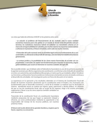 5
SECOF | 1er. Aniversario
Presentación |
Los retos que habrá de enfrentar el SECOF en los próximos años serán:
- La solución al problema del financiamiento de las ciudades ante la nueva realidad
económica mexicana post crisis global, en un mundo en donde la Era del petróleo está por
terminar, los ciudadanos mexicanos habrán de enfrentar sus necesidades urbanas en un
marcodecorresponsabilidadsinsubsidios;pormuchasrazoneslosesquemasasistencialistas
aultranzaenelpresenteyelfuturoinmediato,seráncadavezmuchomenores.
- El desorden del suelo nacional, tanto en el ámbito legal como en el ordenamiento de su uso
sustentableysuafectaciónaldesarrollodetodotipo,seráotratareaformidabledelasfuturas
generaciones.
- La certeza jurídica y la posibilidad de las clases menos favorecidas de acceder con sus
propiedades a mercados de capital será fundamental para impulsar la economía y lograr
gobernabilidad y paz social con bienestar en nuestras ciudades del siglo XXI.
No es posible olvidar que el debate sobre el federalismo hacendario es uno de los primeros asuntos de
laagendanacionalyporellolosorganismosdecoordinación,seenfrentananteeldesafíodeconvertirse
en entes con autonomía y personalidad jurídica propia, en tanto que los ya instalados, deben fortalecer
sus funciones y atribuciones hacia la excelencia institucional, orientando acciones al estudio continuo y
al desarrollo de actividades de investigación junto con foros de discusión en la materia.
La experiencia en la operación y los resultados obtenidos en el Sistema de Coordinación Fiscal del
Estado de Guerrero muestran claramente que la coordinación entre el Estado y los municipios son
fundamentales para el desarrollo económico y social de la entidad. La madurez que ha alcanzado el
Sistema atendiendo temas en materia de ingreso, gasto, patrimonio y deuda pública, no obstante
de que su Ley de coordinación fiscal, sólo se ocupa de los ingresos, exige a los actores principales
reglamentar y llevar a Ley los otros aspectos también señalados en
este documento.
Trascender de la coordinación fiscal a la coordinación hacendaria
mediante propuestas de Ley que hagan su operación integral y
eficiente, así como profesionalizar mediante la capacitación a los
responsables del manejo de los recursos públicos, son nuestras
próximas metas.
El futuro está oculto detrás de los grandes hombres y mujeres que lo
hacen, vayamos a su encuentro.
 