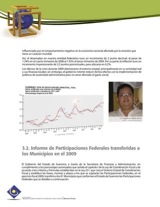 SECOF|Sistema Estatal de Coordinación Fiscal Guerrero |Memoria Técnica
influenciado por el comportamiento negativo en la economía nacional afectada por la recesión que
tiene un carácter mundial.
Así, el desempleo en nuestra entidad federativa tuvo un incremento de 2 punto decimal, al pasar de
1.24% en el cuarto trimestre de 2008 al 1.93% al tercer trimestre de 2009. Por su parte, la inflación tuvo un
incremento impresionante de 3.2 puntos porcentuales, para ubicarse en 6.2%.
Los efectos de la crisis durante 2009 deterioraron el entorno estatal, principalmente en su actividad real
y sus finanzas locales; sin embargo, el gobierno intentó reducir dichos efectos con la implementación de
políticas de austeridad administrativa para no verse afectado el gasto social.
C.P. Dagoberto Sotelo García
Director General de Recaudación
3.2. Informe de Participaciones Federales transferidas a
los Municipios en el 2009
El Gobierno del Estado de Guerrero, a través de la Secretaría de Finanzas y Administración, en
cumplimiento a los porcentajes autorizados que señala el capítulo I de la Ley de Coordinación Fiscal y de
acuerdo a los criterios y Fórmulas establecidas en la Ley 251, que crea el Sistema Estatal de Coordinación
Fiscal y establece las bases, montos y plazos a los que se sujetarán las Participaciones Federales, en el
ejerciciofiscal2009,transfirióalos81MunicipiosqueconformanelEstadodeGuerrerolasParticipaciones
Federales que se detallan a continuación:
 