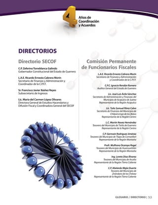 53
Comisión Permanente
de Funcionarios Fiscales
L.A.E. Ricardo Ernesto Cabrera Morín
Secretario de Finanzas y Administración
y Coordinador de la C.P.F.F.
C.P.C. Ignacio Rendón Romero
Auditor General del Estado de Guerrero
Lic. José Luis Ávila Sánchez
Secretario de Administración y Finanzas del
Municipio de Acapulco de Juárez
Representante de la Región Acapulco
Lic. Tulio Samuel Pérez Calvo
Secretario de Finanzas del Municipio de
Chilpancingo de los Bravo
Representante de la Región Centro
L.C. Martín Navez Hernández
Tesorero del Municipio de Tixtla de Guerrero
Representante de la Región Centro
C.P. Germain Rodríguez Jiménez
Tesorero del Municipio de Tlapa de Comonfort
Representante de la Región Montaña
Profr. Wulfrano Ocampo Rogel
Tesorero del Municipio de Huamuxtitlán
Representante de la Región Montaña
Ing. Loreto Díaz Álvarez
Tesorero del Municipio de Arcelia
Representante de la Región Tierra Caliente
C.P. Abelardo Mejía Duarte
Tesorero del Municipio de
Zirándaro de los Chávez
Representante de la Región Tierra Caliente
DIRECTORIOS
Directorio SECOF
C.P. ZeferinoTorreblanca Galindo
Gobernador Constitucional del Estado de Guerrero
L.A.E. Ricardo Ernesto Cabrera Morín
Secretario de Finanzas y Administración y
Coordinador de la C.P.F.F.
Sr. Francisco Javier Ibáñez Reyes
Subsecretario de Ingresos
Lic. María del Carmen López Olivares
Directora General de Estudios Hacendarios y
Difusión Fiscal y Coordinadora General del SECOF
GLOSARIO / DIRECTORIO |
 