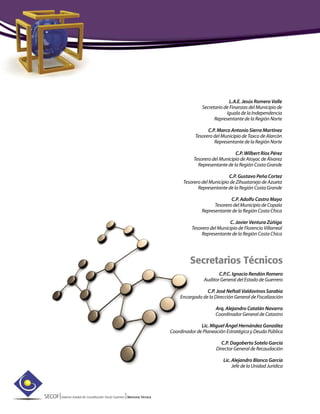 SECOF|Sistema Estatal de Coordinación Fiscal Guerrero |Memoria Técnica
L.A.E. Jesús Romero Valle
Secretario de Finanzas del Municipio de
Iguala de la Independencia
Representante de la Región Norte
C.P. Marco Antonio Sierra Martínez
Tesorero del Municipio de Taxco de Alarcón
Representante de la Región Norte
C.P. Wilbert Ríos Pérez
Tesorero del Municipio de Atoyac de Álvarez
Representante de la Región Costa Grande
C.P. Gustavo Peña Cortez
Tesorero del Municipio de Zihuatanejo de Azueta
Representante de la Región Costa Grande
C.P. Adolfo Castro Mayo
Tesorero del Municipio de Copala
Representante de la Región Costa Chica
C. Javier Ventura Zúñiga
Tesorero del Municipio de Florencio Villarreal
Representante de la Región Costa Chica
Secretarios Técnicos
C.P.C. Ignacio Rendón Romero
Auditor General del Estado de Guerrero
C.P. José Neftalí Valdovinos Sarabia
Encargado de la Dirección General de Fiscalización
Arq. Alejandro Catalán Navarro
Coordinador General de Catastro
Lic. Miguel Ángel Hernández González
Coordinador de Planeación Estratégica y Deuda Pública
C.P. Dagoberto Sotelo García
Director General de Recaudación
Lic. Alejandro Blanco García
Jefe de la Unidad Jurídica
 