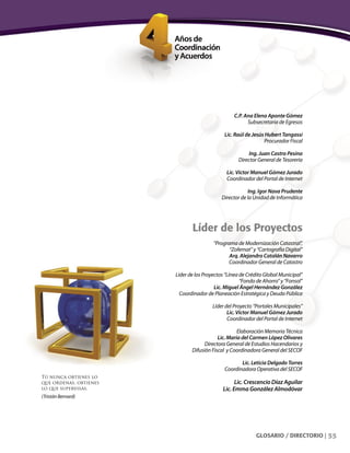 55GLOSARIO / DIRECTORIO |
C.P. Ana Elena Aponte Gómez
Subsecretaria de Egresos
Lic. Raúl de Jesús Hubert Tangassi
Procurador Fiscal
Ing. Juan Castro Pesina
Director General de Tesorería
Lic. Víctor Manuel Gómez Jurado
Coordinador del Portal de Internet
Ing. Igor Nava Prudente
Director de la Unidad de Informática
Líder de los Proyectos
“Programa de Modernización Catastral”,
“Zofemat” y “Cartografía Digital”
Arq. Alejandro Catalán Navarro
Coordinador General de Catastro
Líder de los Proyectos “Línea de Crédito Global Municipal”
“Fondo de Ahorro” y “Fonsol”
Lic. Miguel Ángel Hernández González
Coordinador de Planeación Estratégica y Deuda Pública
Líder del Proyecto “Portales Municipales”
Lic. Víctor Manuel Gómez Jurado
Coordinador del Portal de Internet
Elaboración Memoria Técnica
Lic. María del Carmen López Olivares
Directora General de Estudios Hacendarios y
Difusión Fiscal y Coordinadora General del SECOF
Lic. Leticia Delgado Torres
Coordinadora Operativa del SECOF
Lic. Crescencio Díaz Aguilar
Lic. Emma González Almodóvar
Tú nunca obtienes lo
que ordenas, obtienes
lo que supervisas.
(Tristán Bernard)
 