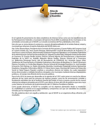 7
En el capítulo III, presentamos los datos estadísticos de diversos temas como son: las transferencias de
las Participaciones Federales a municipios del ejercicio fiscal 2009, la asistencia de los municipios en las
actividades convocadas por el SECOF y un estudio económico del País y del Estado, entre otros.
Este año que se revisa destaca la asistencia y asesoría de personalidades en el ámbito federal, estatal y
municipal que refuerzan el espíritu federalista del SECOF, como son:
Dip. Carlos Álvarez Reyes, Presidente de la Comisión de Presupuesto y Cuenta Pública del Congreso Local
en nuestro Estado; Ing. Jesús Duarte Borquez, Administrador Local de Recaudación de Acapulco; C.P.
José Arturo Lozano Enríquez, Administrador Central de Programas Operativos con Entidades Federativas
de la Administración General de Recaudación; Lic. Edgardo Escobar Pozo, Delegado Estatal de Banobras
en Guerrero; Dr. Ernesto Revilla Soriano, Director General Adjunto de Participaciones y Aportaciones
Federales de la SHCP; Lic. Rodolfo Alejandro Macías Pasillas, Director General de LI Financiera;
Lic. Bellermina Dimayuga García, Jefa de Recaudación de CONAGUA; Act. Armando Jarque Uribe,
Subdirector de Financiamiento a Entidades Federativas y Municipios de Banobras; Lic. David Colmenares
Páramo, Consultor; Lic. Emilio Báez Magaña, Director General de Estrategia Financiera; Lic. José González
Echeverría, Fitch Ratings; Lic. Eladio Hernández Montúfar, Coordinador Estatal del Instituto Nacional de
Estadística, Geografía e Informática (INEGI); C.P. Gloria Sierra López, Directora del Sistema de Protección
Social en Salud (Seguro Popular); analistas y consultores diversos de Indetec, los cuales expusieron
temas direccionados a múltiples beneficios otorgados a los municipios mediante diversas disposiciones
jurídicas y al manejo más eficiente de los recursos públicos.
Para el año 2010, las tareas por desarrollar en la agenda de la C.P.F.F. serán poner en marcha las últimas
reformas de ley, tanto para los procesos de ingresos propios, como los de armonización contable y
fiscalización atendidos por de la Auditoría General del Estado, el inicio y puesta a punto de los nuevos
sistemas tecnológicos proveídos por el CETIC y por último, el cierre del ciclo de gobierno que viera nacer
a este Sistema: la conclusión de la administración del C.P. Zeferino Torreblanca Galindo.
Como puede observarse, el SECOF ha cumplido con los objetivos planteados desde su instalación.
Su credibilidad se sustenta en la responsabilidad y compromiso con que son atendidos los acuerdos
tomados por los integrantes de la C.P.F.F.
Por ello, podemos decir con orgullo y satisfacción que el SECOF es un organismo eficaz, eficiente y de
resultados.
“Como no sabían que era imposible, lo hicieron”
(Anónimo)
 