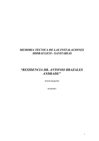 MEMORIA TECNICA DE LAS INSTALACIONES
      HIDRAULICO - SANITARIAS




“RESIDENCIA DR. ANTONIO BRAZALES
           ANDRADE”

              PUENGASI-QUITO



                JULIO/2012




                                       1
 