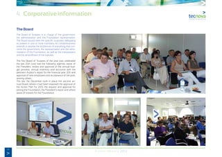 14
Annual Memory 2012
The Board
The Board of Trustees is in charge of the government,
the administration and the Foundation representation.
The Board would meet the specific purposes delegating
its powers in one or more members. Its competitiveness
extends to resolve the incidences of everything that con-
cerns the government, the representation and the admi-
nistration of the Foundation, as well as the interpretation
and the amendment of the statutes.
The first Board of Trustees of the year was celebrated
the last 25th June had the following agenda: report of
the President, review and approval of the annual bud-
get process, annual inventory and accounts with the
pertinent Auditor’s report for the financial year 2011 and
approval of new employers and acceptance of the post,
among others.
The last 11st December took in place the second an-
nual Board, where it had been exposed the approval of
the Action Plan for 2013, the request and approval for
joining the Foundation, the President’s report and others
areas of interest for the Foundation.
4. Corporative information
 