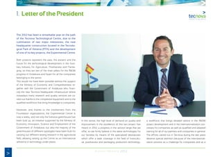 4
Annual Memory 2012
1. Letter of the President
The 2012 has been a remarkable year on the path
of the Tecnova Technological Centre, due to the
culmination of two major milestones; the new
headquarter construction located in the Tecnolo-
gical Park of Almeria (PITA) and the development
of one of its key projects, the Experimental Centre.
Both projects represent the past, the present and the
future for the technological development in the Auxi-
liary Industry for Agriculture, Postharvest and Packa-
ging, so they are two of the main pillars for the R&D&I
progress in Andalusia and Spain for all the companies
belonging to the sector.
This would not have been possible without the support
of the Ministry of Economy and Competitiveness to-
gether with the Government of Andalusia who finan-
ced the new Tecnova headquarter infrastructure where
nowadays many research and quality services are ca-
rried out thanks to the competitive equipment and to the
qualified workforce that bring knowledge to companies.
Moreover, and thanks to the involvement from the
Foundation organizations, the Experimental Centre is
now a reality, and not only the Solnova greenhouse has
been built up, an initiative supported by the Ministry of
Economy, Innovation, Science and Employment of the
Government of Andalusia, but also the majority of the
greenhouses of different typologies have been built for
carrying out different testing research in the agricultural
field, allowing setting up the Centre as an international
reference in technology under plastic.
In this sense, the high level of demand on quality and
improvement in the excellence of this two project has
meant in 2012, a progress in the service range that we
offer, so we firmly believe in the latest technologies for
our facilities by means of the specialized laboratories
which offer a wide coverage in the field of horticultu-
ral, postharvest and packaging production technology,
a workforce that brings detailed advice in the R&D&I
project development and in the internationalization pro-
cesses for companies as well as qualified and adapted
training for all of our partners and companies in general.
The efforts carried out in Tecnova during the last years
deserve special attention because of the internationali-
zation process as a challenge for companies and as a
 