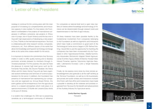 5
Annual Memory 2012
1. Letter of the President
strategy to continue for the coming years with the main
purpose of increasing our competitiveness and innova-
tive capacity in new markets. For that reason, the Foun-
dation is embedded in five projects of international coo-
peration in different continents: two projects in Africa,
one in Europe, one in South America and the last one in
Asia with high expectations of developing a new project
in China. Thanks to the international expansion, Tecnova
is collaborating with other research centres, companies,
institutions, etc., from different places of the world that
allow the knowledge and Spanish technology exchange
while at the same time creates wealth for the sector.
It is important to mention the commitment that Tecnova
makes in order to offer quality training and to develop
promotion activities between its members through in-
novative proposals. For this purpose, this year we have
the pleasure to receive high level gurus such as Mr.
Fernando Trías de Bes, Ms. Edurne Pasabán, Ms. Elena
Alfaro and Mr. Mario Alonso Puig and we have organi-
zed several workshops and seminars of science popu-
larization for the sector. In addition, the Foundation has
presence in international fairs representing our compa-
nies and we organized our Annual Board Dinner, this
event gathers all the entrepreneurs from the agricultural
sector in a relaxed atmosphere which took place in a
special environment, El Muelle del Levante (East dock)
in the port of Almeria.
It is evident that challenges for 2013 are to positioning
ourselves as a technological community of reference
for companies at national level and to open new mar-
kets of interest where knowledge and technology of Al-
meria can be disseminated through research work and
experimentation in the field of agro-industry.
All these initiatives have been possible thanks to the
fundamental involvement from companies belonging
to the Foundation as well as organisms and institutions
which have made a commitment to good work of the
Technological Centre since it began in 2011. Before finis-
hing, I would like to use this opportunity for thanking the
companies that have been incorporated into the Foun-
dation in 2012: Agroindustrial Kimitec, Aldeilla Suminis-
tros Industriales, Bionutrición Vegetal, Deretil Agronutri-
cional, Ecohidro Agua y Medio Ambiente, Hortalan Med,
Induser Poniente, Ispemar, Soluciones Agrícolas Natu-
rales, Laboratorios Econatur, Leon y Vergel Asesores
and Pelemix.
Finally, let me express once more my most sincere ac-
knowledgement and gratitude to all the staff working at
the Tecnova Foundation, as well as to the businesses,
and private and public entities and institutions involved.
All of them, with their effort and involvement, have made
it possible to develop all the initiatives and activities or-
ganized from Tecnova for the benefit and advancement
of the Auxiliary Industry for Agriculture sector.
Emilio Martínez Aguado
President
 