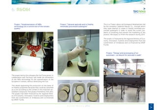 39
Annual Memory 2012
	 Project: “Implementation of NIRs
	 technology as a control tool of the tomato
	quality”.
The project led by the company Bio Sol Portocarrero, in
collaboration with Tecnova, has made the refinement
of the NIRs technology for the quantification of the
lycopene in tomato, without destroying the fruit.
This allows appraising the production on the basis of
its healthy properties because they could be classified
as a unit according to the content in this important an-
tioxidant compound. This project finished by mid-2012.
The project has been financed by the regional Minis-
try of Economy, Innovation, Science and Employment
from the Government of Andalusia and co-financed
by ERDF Funds.
	 Project: “Varietal aptitude and in freshly
	 minimally-processed aubergine”.
This is a Project about technological development led
by the company Caparrós Nature, S.L., through which
they have attempt to create in freshly minimally-pro-
cessed aubergine in order to avoid the current pro-
blems of browning that prevent the marketing of this
product. We expect to finish the research during 2013.
The project is financed by the regional Ministry of Eco-
nomy, Innovation, Science and Employment from the
Government of Andalusia and co-financed by ERDF
Funds.
	 Project: “Design and prototyping of an
	 automatic- cut device for avocado’s stalk”.
6. R&D&I
 