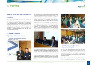 43
Annual Memory 2012
ANNUAL REPPORT OF ACTIVITIES 2012
TRAINING
The training activities 2012 are aimed and satisfying the
needs of this competitive business sector and even fur-
ther increasing companies’ qualification. For that reason,
it has been designed an annual training program based
on symposiums, seminars, etc., with business gurus and
on a technical training focused on the Foundation stra-
tegic guideline and services for Directors, Managers and
Managers at middle-management level, as well as for
companies’ technical staff.
EXTERNAL TRAINING
Organisation of informative sessions
	 “Business innovation and creativity”
	 (January, 17th, 2012)
Mr. Fernando Trías de Bes, writer and economist, spe-
cialised in marketing and innovarion, participates in this
conference about creativity, improvement in productivi-
ty and competitiveness. The main purpose was to en-
courage R&D&I within the companies as a key tool for
their own developing and to change the current situation.
Mr. Emilio Martinez, President of Tecnova Technological
Centre, gave a speech together with Mr. José Vicente Si-
món, President of the School of Technical Agricultural
Engineers. The presentation was aimed at the business
fabric in general, and was made in the context within the
informative sessions with business gurus organized by
Tecnova yearly.
At the end of the presentation, Mr Triás de Bes signed to the
attendees his book “El Hombre que cambió su casa por un
Tulipán”, whose main topic is about the thoughts in the his-
tory of speculative bubbles in a clear and educational way.
In the informative session participated the Technical Secre-
tariat from the company Formatio Posgrado and the colla-
boration of the School of Technical Agricultural Engineers
of Almeria.
	 “El ABC del Customer Experience”
	 (September, 25th, 2012)
The aim of this presentation is to obtain from the custo-
mer point of view the effectiveness in commercialization,
the customer loyalty and successful communication of
the product/customer, the marketing as an opportunity
and as a company guide for companies in the Agricultu-
ral Auxiliary Industry.
The business guru, Ms. Elena Alfaro, is a PhD and specia-
list in consulting about experiential marketing. She explai-
7. Training
 