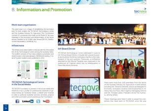 50
Annual Memory 2012
8. Information and Promotion
Work team organisation
This work team is in charge of establishing the promotion
lines for both entities, the TECNOVA Technological Centre
and the Auxiliary Industry for Agriculture. The Commission
consists of companies that made up the Board of Tecnova,
interested in the promotion and dissemination of the sector
whose President is Mr. Emilio Leite Terrasa (DICSA, Distribu-
ciones Industriales y Científicas, S.L)
Infotecnova
The Infotecnova news bulletin continues with the informative
line of the Technological Centre among the business fabric.
This bulletin consists of four news related to promotion and
dissemination, internationalization, R&D&I and training. A to-
tal of fourteen bulletins were published in 2012..
TECNOVA Technological Centre
in the Social Media
TECNOVA Foundation is present in the social media and
therefore it has a profile on professional networks of ge-
neral interest as Facebok, Twitter, Linkedin and Youtube
in order to publicize available services, activities, projects
and other promotion actions existing at the Foundation.
6th Board Dinner
TECNOVA Technological Centre celebrated in June its
6th Annual Board Dinner in Muelle del Levante (Levan-
te dock) where the dinner took place thanks to the colla-
boration of the port authority. Previously, a conference
attended by Ms. Edurne Pasabán was organized in the
auditorium of Cajamar which has its headquarters in
Plaza Barcelona (Almeria).
There were more than 200 attendees from the sector
of the Auxiliary Industry for Agriculture in both events;
including Ms. Adriana Valverde, provincial Delegate for
Economy, Innovation Science and Employment in Al-
meria, Ms. Eva Pozo, IDEA Agency Managing Director
and Ms. Trinidad Cabeo, President of the Port Authori-
ty, among others.
These meetings were held in order to award the com-
panies that have been in TECNOVA since the year
 