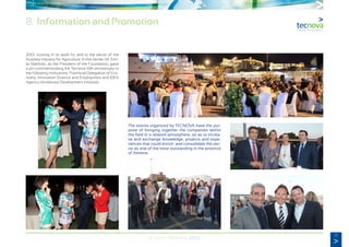 51
Annual Memory 2012
2001, trusting in its work for and to the sector of the
Auxiliary Industry for Agriculture. In this sense, Mr. Emi-
lio Martínez, as the President of the Foundation, gave
a pin commemorating the Tecnova 10th anniversary to
the following institutions: Provincial Delegation of Eco-
nomy, Innovation Science and Employment and IDEA
Agency (Andalusia Development Institute).
The events organized by TECNOVA have the pur-
pose of bringing together the companies within
the field in a relaxed atmosphere, so as to increa-
se and exchange knowledge, projects and expe-
riences that could enrich and consolidate the sec-
tor as one of the most outstanding in the province
of Almeria.
8. Information and Promotion
 