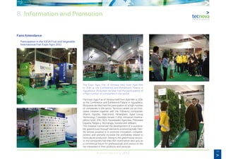 59
Annual Memory 2012
8. Information and Promotion
Fairs Attendance
	 Participation in the XXVII Fruit and Vegetable
	 International Fair: Expo Agro 2012
The Expo Agro Fair of Almeria held from April 18th
to 20th at the Conference and Exhibitions Palace in
Aguadulce, (Roquetas de Mar) had the participation of
a high number of companies in the sector.
The Expo Agro Fair of Almeria held from April 18th to 20th
at the Conference and Exhibitions Palace in Aguadulce,
(Roquetas de Mar) had the participation of a high number
of companies in the sector. Tecnova carried out an inno-
vative initiative together with the following companies:
Afieco, Agrobío, Alarcontrol, Almeriplant, Aped Group
Technology, Carretillas Amate, Coflor, Himarcan, Inverna-
deros Ferrer, IDM, NGS, Novedades Agrícolas, Philoseed
España, Riegos y Tecnología, Sotrafa and Vellsam,
This initiative concerned the development of a sustaina-
ble greenhouse through elements environmentally frien-
dly whose purpose is to promote innovation, competiti-
veness and primarily increase the profitability related to
horticultural production. Along to the greenhouse structu-
re, the companies had their own stand which also acts as
a commercial forum for professionals and visitors to the
fair interested in their products and services.
 