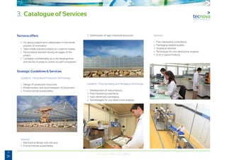 8
Annual Memory 2012
Tecnova offers
	 •	 On-going support and collaboration in the whole
		 process of innovation.
	 •	 Tailor-made solutions based on customer needs.
	 •	 Personalized attention during all stages of the
		project.
	 •	 Complete confidentiality as to the development
		 and results of projects carried out with companies.
Strategic Guidelines & Services
	 Guideline - Horticultural Production Technology:
	 1.	 Design of production structures.
	 2.	Modernisation and automatisation of processes.
	 3.	 Environmental sustainability.
	Services:
	 1.	 Mechanical design and calculus.
	 2.	Environmental sustainability.
	 3.	 Optimization of agro-industrial structures.
	 Guideline - Post-harvesting and Packaging Technology:
	 1.	 Development of new products.
	 2.	Post-harvesting treatments.
	 3.	 Agro-alimentary packaging.
	 4.	 Technologies for non-destructive analysis.
	Services:
	 1.	 Post-harvesting consultancy.
	 2.	Packaging-related studies.
	 3.	 Analytical services.
	 4.	 Techniques for non-destructive analysis.
	 5.	IV & V Gama Products.
	
3. Catalogue of Services
 