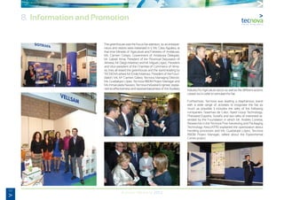 62
Annual Memory 2012
8. Information and Promotion
The greenhouse was the focus fair attention, so as entrepre-
neurs and visitors were interested in it. Ms. Clara Aguilera, at
that time Minister of Agriculture and Fisheries of Andalusia;
Ms. Carmen Crespo, Government of Andalusia Delegate;
Mr. Gabriel Amat, President of the Provincial Deputation of
Almeria; Mr. Diego Martínez and Mr. Miguel López, President
and Vice-president of the Chamber of Commerce of Alme-
ria, they all visited the greenhouse and the stand leading by
TECNOVA where Mr. Emilio Martinez, President of the Foun-
dation; Ms. Ma
Carmen Galera, Tecnova Managing Director;
Ms. Guadalupe López, Tecnova R&D&I Project Manager and
Ms. Inmaculada Navarro, Tecnova Industrial Engineer, explai-
ned its effectiveness and representativeness of the Auxiliary Industry for Agriculture sector as well as the different actions
carried out in order to stimulate the fair.
Furthermore, Tecnova was leading a diaphanous stand
with a wide range of activities to invigorate the fair as
much as possible. It includes the talks of the following
companies: Sistemas de Calor, Aped Group Technology,
Philoseed España, Sotrafa and two talks of interested at-
tended by the Foundation in which Mr. Andrés Conesa,
Researcher in the Tecnova Post-harvesting and Packaging
Technology Area (ATPE) explained the optimization about
handling processes and Ms. Guadalupe López, Tecnova
R&D&I Project Manager, talked about the Experimental
Centre project.
 