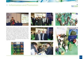 63
Annual Memory 2012
8. Information and Promotion
Another action carried out in the stand of Tecnova was
a tasting of horticultural products of the region, in which
may companies participated avec their products: Costa
de Almería, La Gergaleña, Biogolden Solutions, Prima-
flor and Ecohal, where were exhibited from fresh pro-
ducts to IV and V range products for the enjoyment of
visitors. In addition, and as usual in Expo Agro, Tecnova
gathered its companies in a business meeting which
took place on Thursday. Within this business meeting,
it was tasted a cucumber paired with gin tonic in colla-
boration with Hendrick’s to promote food safety in the
vegetables of Almeria
 