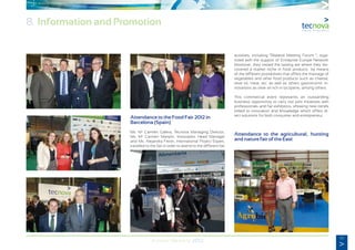 65
Annual Memory 2012
8. Information and Promotion
Attendance to the Food Fair 2012 in
Barcelona (Spain)
Ms. Ma
Carmen Galera, Tecnova Managing Director;
Ms. Ma
Carmen Manjón, Innovation Head Manager
and Ms. Alejandra Ferrer, International Project Expert,
travelled to the fair in order to attend to the different fair
activities, including “Bilateral Meeting Forum “, orga-
nized with the support of Entreprise Europe Network.
Moreover, they visited the tasting are where they dis-
covered a market niche in food products by means
of the different possibilities that offers the marriage of
vegetables and other food products such as cheese,
olive oil, meat, etc. as well as others gastronomic in-
novations as olive oil rich in lycopene, among others.
This commercial event represents an outstanding
business opportunity to carry out joint initiatives with
professionals and fair exhibitors, showing new trends
linked to innovation and knowledge which offers di-
rect solutions for both consumer and entrepreneur.
Attendance to the agricultural, hunting
and nature fair of the East
 