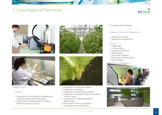 9
Annual Memory 2012
3. Catalogue of Services
Guideline Essays:
	Services:
	 1.	 Optimization of input handling in the production
		 system of intensive greenhouse crops.
	 2.	Assessment of new equipment for handling
		 horticulture greenhouse crops.
	 3.	 Assessment of horticulture varieties.
	 4.	 Assessment of fertilizers.
	 5.	Assessment of phytosanitary products.
	 6.	Assessment of natural enemies for the sanitary
		 control of crops.
	 7.	 Assessment of covering materials for
		greenhouses.
	 8.	Assessment of farming substratum.
	 9.	Assessment of farming systems.
	 10.	 Assessment of materials.
	 Guidelines - Gastronomic Development:
	 1.	 Sensorial analysis lab.
	 2.	Gastronomic innovation lab.
	Services:
	 1.	 Expert board.
	 2.	Consumer board.
	 3.	 Nutritional optimization.
	 4.	 Healthy eating.
	 5.	Gastronomic meetings.
	 6.	Presentation of new products.
	 7.	 Show cooking.
 