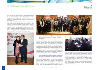 72
Annual Memory 2012
liary industry for agriculture with innovative initiatives
as the implementation in China of experimental green-
houses with technology made in Almeria, make it a ben-
chmark for others companies wishing to start new busi-
nesses abroad.
From its birth in 2011, Inteca has demonstrated it innova-
tive, entrepreneurial and primarily character with a clear
objective: commercialize agricultural technology from Al-
meria in China as a showcase of the companies from the
Auxiliary Industry for Agriculture. Moreover, the consor-
tium is supported by the coordination of Tecnova Foun-
dation, an entity that brings together the Auxiliary Industry
for Agriculture, Postharvest and Packaging sector.
	 •	 Visit by the Minister of Economy, Growth
		 and Competitiviness, Mr. Luis de Guindos
		 to China
The Spanish Minister of Economy, Growth and Competi-
tiveness, Mr. Luis de Guindos, travelled to China in order
to meet the authorities and representatives of Chinese
financial and investing institutions to ask for confidence
in the implementation measures by the Spanish govern-
ment to overcome the crisis. The flying visit by the Spa-
nish Minister served as a business meeting for the local
organizations among which was Ms. Beita Zhang as a
representative of the Almeria’s consortium known as In-
novative Technology for Agriculture (INTECA).
	 •	 Visit to the North-Eastern region of Morocco
		 in order to coordinate the AGROTEC project.
Ms. Cristina Irigaray together with Mr. Javier Vázquez,
foreign trade technician in Tecnova Technological
Centre and researcher from the University of Almeria
(UAL), travelled to the North-Eastern region of Mo-
rocco. They met with the Regional Office for Agricul-
tural Development in the Mouluya for working in the
project called “Agro-industrial improvement through
Technological Transfer between Almeria and the Nor-
th-Eastern region of Morocco” approved by the Pro-
gram Commission of Cross-border Cooperation Spain
- External Borders (POCTEFEX) and it is funded by the
ERDF funds. In this sense, Tecnova as coordinator of
this initiative is in charge of transferring knowledge
and disseminating the results as well as the project
communication plan.
9. Internationalization
 
