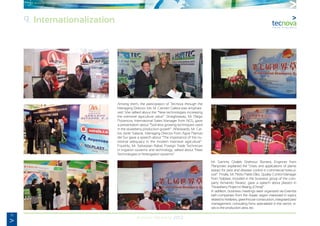 76
Annual Memory 2012
Among them, the participation of Tecnova through the
Managing Director, Ms. Mª Carmen Galera was emphasi-
zed. She talked about the “New technologies increasing
the intensive agriculture value”. Straightaway, Mr. Diego
Pozancos, International Sales Manager from NGS, gave
a presentation about “Soil-less growing techniques used
in the strawberry production growth”. Afterwards, Mr. Car-
los Javier Salazar, Managing Director from Agrar Plantas
del Sur gave a speech about “The importance of the nu-
tritional adequacy in the modern intensive agriculture”.
Fourthly, Mr. Sebastian Rabal, Foreign Trade Technician
in Irrigation systems and technology, talked about “New
Technologies in fertirrigation systems”.
Mr. Sammy Ghaleb Shahrour Romera, Enginner from
Planprotec explained the “Uses and applications of plants
extract for pest and disease control in commercial horticul-
ture”. Finally, Mr. Pedro Pablo Díez, Quality Control Manager
from Solplast, included in the business group of the com-
pany Armando Álvarez, gave a speech about plastics in
“Strawberry Project in Beijing, (China)”.
In addition, business meetings were organized via Extenda
with companies from the Asiatic region interested in topics
related to fertilizers, greenhouse construction, integrated pest
management; consulting firms specialized in the sector, vi-
sits to the production area, etc.
9. Internationalization
 