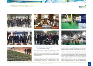 77
Annual Memory 2012
	
•	 XXVII Edition of the Horticultural
		 Fair “Expo Agro Almeria”.
Tecnova participated in this XXVII edition leading a stand
as a promoter of a sustainable greenhouse in a clear su-
pport to innovation, gaining attention of exhibitors and
professional visitors, whose topic concerned the sustai-
nable production.
This initiative, promoted by Tecnova and the companies
included in the greenhouse as Afieco, Alarcontrol, Agro-
bio, Almeriplant, Aped Group, Carretillas Amate, Coflor,
Invernaderos Ferrer, Himarcan, Ideas y Desarrollo para la
mejora continua IDM, New Growing System (NGS), Nove-
dades Agrícolas, Philossed, Ritec, Sotrafa and Vellsam.
Along to the greenhouse structure, the companies had
their own stand which also acts as a commercial forum
for professionals and visitors to the fair interested in their
products and services. Related to the greenhouse and the
stands, there were several activities and events of interest
organized for Expo Agro as for example guided tours to
the greenhouse, technical lectures, traditional products
tasting, business meetings, etc. all these activities were
9. Internationalization
 