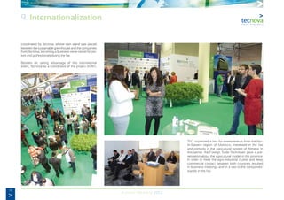 78
Annual Memory 2012
coordinated by Tecnova, whose own stand was placed
between the sustainable greenhouse and the companies
from Tecnova, becoming a business nerve centre for visi-
tors and professionals during the fair.
Besides all, taking advantage of this international
event, Tecnova as a coordinator of the project AGRO-
TEC, organized a visit for entrepreneurs from the Nor-
th-Eastern region of Morocco, interested in the fair
and primarily in the agricultural system of Almeria. In
this sense, the Foreign Trade Technician gave a pre-
sentation about the agricultural model in the province.
In order to meet the agro-industrial cluster and keep
commercial contact between both countries resulted
in business meetings and in a visit to the companies’
stands in the fair.
9. Internationalization
 