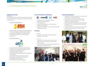 10
Annual Memory 2012
Related Activities
Innovation
It includes R&D projects by Tecnova and those carried out
in collaboration with companies and public and private
research centres.
	 •	 Innovation Management.  
	 •	 Technicalassistanceinthedesignanddraftingofprojects
		 for the technological improvement of businesses.
	 •	 Information and guidance in the field of taxation.
	 • 	 Studies on the state-of-the-art and technique
		 of the project.
	 •	 Transfer of Results
	 •	 Coordination of technological innovation projects.
	 •	 Facilitation of technology and knowledge transfer.
	 • 	 Promotion for the creation of EBTs or
		 Technology-Based Companies.
	 •	 Dissemination of information about and organization
		 of conferences.
	 •	 Searching for funding sources for businesses.
	 •	 Management of patents and utility models.
	 •	 Technological watch-out service.
	 •	 Dissemination of scientific information.
Communication & Marketing
	 •	 Development of the corporate website.
	 •	 Drafting of eNews Bulletins.
	 •	 Press department.
	 •	 Studies and publications on industry issues.
	 •	 Employment database.
	 •	 Application and follow-up of trademarks and other
		 distinguishing marks.
Training
	 •	 Internal
	 •	 By means of an annual training programme
		 adapted to staff needs.
	 •	 External
	 •	 Organization of symposiums, seminars and
		 workshops with successful companies and
		 business gurus.
	 •	 Training in tailor-made farming technology at both
		 national and international level.
Internationalisation
	 •	 Organization of promoting actions, including Direct
		 and Inverse Commercial Missions.
	 •	 Participation in international agricultural fairs.
	 •	 Drafting of development plans and of market
		 analysis on emerging markets.
	 •	 Technologytransferatgovernmentalandbusinesslevel.
	 •	 Development of comprehensive projects related
		 to intensive crops.
	 •	 Initial consultancy services for product exportation.
	 •	 Searching of projects that may be of interest
		 for the industry.
3. Catalogue of Services
 