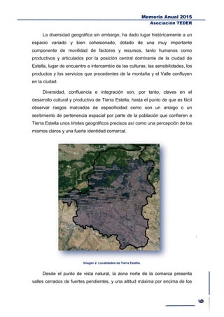 Memoria Anual 2015
Asociación TEDER
La diversidad geográfica sin embargo, ha dado lugar históricamente a un
espacio variado y bien cohesionado, dotado de una muy importante
componente de movilidad de factores y recursos, tanto humanos como
productivos y articulados por la posición central dominante de la ciudad de
Estella, lugar de encuentro e intercambio de las culturas, las sensibilidades, los
productos y los servicios que procedentes de la montaña y el Valle confluyen
en la ciudad.
Diversidad, confluencia e integración son, por tanto, claves en el
desarrollo cultural y productivo de Tierra Estella, hasta el punto de que es fácil
observar rasgos marcados de especificidad como son un arraigo o un
sentimiento de pertenencia espacial por parte de la población que confieren a
Tierra Estella unos límites geográficos precisos así como una percepción de los
mismos claros y una fuerte identidad comarcal.
Imagen 2. Localidades de Tierra Estella.
Desde el punto de vista natural, la zona norte de la comarca presenta
valles cerrados de fuertes pendientes, y una altitud máxima por encima de los
 