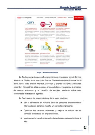 Memoria Anual 2015
Asociación TEDER
Imagen 7. Portal navarraemprende.
La Red navarra de apoyo al emprendimiento, impulsada por el Servicio
Navarro de Empleo en el marco del Plan de Emprendimiento de Navarra 2013-
2015, tiene como misión informar, asesorar y orientar de forma adecuada,
eficiente y homogénea a las personas emprendedoras, impulsando la creación
de nuevas empresas y la creación de empleo, mediante actuaciones
coordinadas de todos sus agentes.
La Red navarra de emprendimiento tiene como objetivos:
 Ser la referencia en Navarra para las personas emprendedoras
interesadas en poner en marcha un proyecto empresarial.
 Optimizar los recursos existentes y mejorar la calidad de los
servicios ofertados a los emprendedores.
 Incrementar la coordinación entre las entidades pertenecientes a la
Red.
 