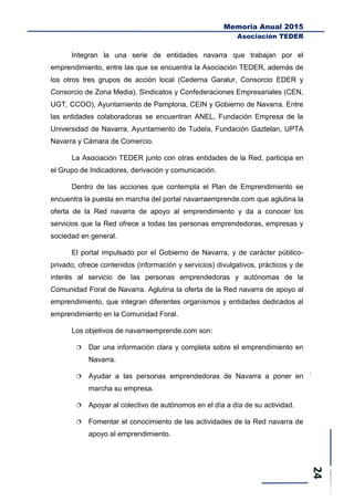 Memoria Anual 2015
Asociación TEDER
Integran la una serie de entidades navarra que trabajan por el
emprendimiento, entre las que se encuentra la Asociación TEDER, además de
los otros tres grupos de acción local (Cederna Garalur, Consorcio EDER y
Consorcio de Zona Media), Sindicatos y Confederaciones Empresariales (CEN,
UGT, CCOO), Ayuntamiento de Pamplona, CEIN y Gobierno de Navarra. Entre
las entidades colaboradoras se encuentran ANEL, Fundación Empresa de la
Universidad de Navarra, Ayuntamiento de Tudela, Fundación Gaztelan, UPTA
Navarra y Cámara de Comercio.
La Asociación TEDER junto con otras entidades de la Red, participa en
el Grupo de Indicadores, derivación y comunicación.
Dentro de las acciones que contempla el Plan de Emprendimiento se
encuentra la puesta en marcha del portal navarraemprende.com que aglutina la
oferta de la Red navarra de apoyo al emprendimiento y da a conocer los
servicios que la Red ofrece a todas las personas emprendedoras, empresas y
sociedad en general.
El portal impulsado por el Gobierno de Navarra, y de carácter público-
privado, ofrece contenidos (información y servicios) divulgativos, prácticos y de
interés al servicio de las personas emprendedoras y autónomas de la
Comunidad Foral de Navarra. Aglutina la oferta de la Red navarra de apoyo al
emprendimiento, que integran diferentes organismos y entidades dedicados al
emprendimiento en la Comunidad Foral.
Los objetivos de navarraemprende.com son:
 Dar una información clara y completa sobre el emprendimiento en
Navarra.
 Ayudar a las personas emprendedoras de Navarra a poner en
marcha su empresa.
 Apoyar al colectivo de autónomos en el día a día de su actividad.
 Fomentar el conocimiento de las actividades de la Red navarra de
apoyo al emprendimiento.
 
