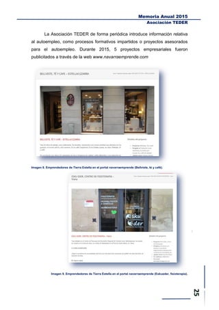 Memoria Anual 2015
Asociación TEDER
La Asociación TEDER de forma periódica introduce información relativa
al autoempleo, como procesos formativos impartidos o proyectos asesorados
para el autoempleo. Durante 2015, 5 proyectos empresariales fueron
publicitados a través de la web www.navarraemprende.com
Imagen 8. Emprendedores de Tierra Estella en el portal navarraemprende (Bellviste, té y café).
Imagen 9. Emprendedores de Tierra Estella en el portal navarraemprende (Eskueder, fisioterapia).
 