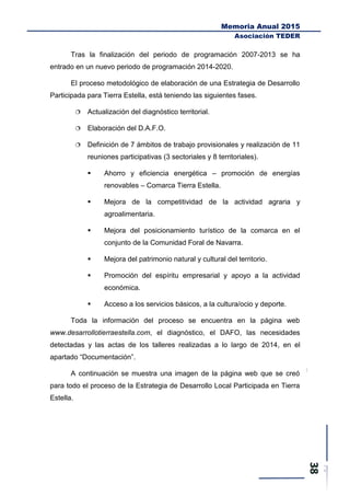 Memoria Anual 2015
Asociación TEDER
Tras la finalización del periodo de programación 2007-2013 se ha
entrado en un nuevo periodo de programación 2014-2020.
El proceso metodológico de elaboración de una Estrategia de Desarrollo
Participada para Tierra Estella, está teniendo las siguientes fases.
 Actualización del diagnóstico territorial.
 Elaboración del D.A.F.O.
 Definición de 7 ámbitos de trabajo provisionales y realización de 11
reuniones participativas (3 sectoriales y 8 territoriales).
 Ahorro y eficiencia energética – promoción de energías
renovables – Comarca Tierra Estella.
 Mejora de la competitividad de la actividad agraria y
agroalimentaria.
 Mejora del posicionamiento turístico de la comarca en el
conjunto de la Comunidad Foral de Navarra.
 Mejora del patrimonio natural y cultural del territorio.
 Promoción del espíritu empresarial y apoyo a la actividad
económica.
 Acceso a los servicios básicos, a la cultura/ocio y deporte.
Toda la información del proceso se encuentra en la página web
www.desarrollotierraestella.com, el diagnóstico, el DAFO, las necesidades
detectadas y las actas de los talleres realizadas a lo largo de 2014, en el
apartado “Documentación”.
A continuación se muestra una imagen de la página web que se creó
para todo el proceso de la Estrategia de Desarrollo Local Participada en Tierra
Estella.
 