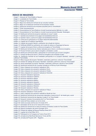 Memoria Anual 2015
Asociación TEDER
INDICE DE IMAGENES
Imagen 1. Ubicación de Tierra Estella en Navarra. ......................................................................................................... 8
Imagen 2. Localidades de Tierra Estella. ........................................................................................................................ 9
Imagen 3. Paisaje de Tierra Estella............................................................................................................................... 10
Imagen 4. Mapa de la distribución territorial de las consultas recibidas......................................................................... 15
Imagen 5. Mapa con la distribución territorial de las empresas creadas........................................................................ 18
Imagen 6. Distribución territorial de las empresas apoyadas para su consolidación...................................................... 19
Imagen 7. Portal navarraemprende............................................................................................................................... 23
Imagen 8. Emprendedores de Tierra Estella en el portal navarraemprende (Bellviste, té y café)................................... 25
Imagen 9. Emprendedores de Tierra Estella en el portal navarraemprende (Eskueder, fisioterapia). ............................ 25
Imagen 10. Distribución territorial de proyectos realizados en el eje 4 Leader............................................................... 28
Imagen 11. Apartado documentación de la página tierraestelladesarrollorural. ............................................................. 39
Imagen 12. Apartado Valora y aporta de la página tierraestelladesarrollorural. ............................................................. 39
Imagen 13. Cartel para la participación en la página desarrollruraltierraestella. ............................................................ 40
Imagen 14. Logotipo de la Fundación Caja Navarra...................................................................................................... 43
Imagen 15. Logotipo del proyecto Calculo y verificación de la Huella de Carbono. ....................................................... 44
Imagen 16. Certificado AENOR de verificación de la huella de carbono en Esparrago de Navarra. .............................. 46
Imagen 17. Logotipo del proyecto Ahorro y eficiencia energética en Tierra Estella. ...................................................... 47
Imagen 18. Distribución territorial de las charlas realizadas para el ahorro y la eficiencia energética............................ 48
Imagen 19. Proceso formativo para el ahorro energético a Entidades Locales.............................................................. 49
Imagen 20. Distribución territorial de EELL participantes en la formación para el hoarro energético ............................. 50
Imagen 21. Portada del Manual de ahorro y eficiencia energética para entidades locales............................................. 50
Imagen 22. Distribución territorial de las localidades participantes en el proyecto Identidad, cratividad y patrimonio
cultural en Tierra Estella ............................................................................................................................................... 52
Imagen 23. Mesa inaugural del proyecto “Identidad, creatividad y patrimonio cultural en Tierra Estella”. ...................... 53
Imagen 24. Portada del catálogo del proyecto “Identidad, creatividad y patrimonio cultural en Tierra Estella”............... 53
Imagen 25. Obras presentadas al proyecto “Identidad, creatividad y patrimonio cultural en Tierra Estella”. .................. 54
Imagen 26. Distribución territorial de las consultas recibidas en el Servicio Punto Infoenergía...................................... 60
Imagen 27. Antes y después de la actuación realizada en Allín. ................................................................................... 64
Imagen 28. Antes y después de la actuación realizada en Ancín. ................................................................................. 65
Imagen 29. Antes y después de la actuación realizada en Estella................................................................................. 66
Imagen 30. Antes y después de la actuación realizada en Genevilla. ........................................................................... 67
Imagen 31. Actuación realizada en Igúzquiza. .............................................................................................................. 68
Imagen 32. Actuación realizada en Galbarra................................................................................................................. 68
Imagen 33. Actuación realizada en Meano. .................................................................................................................. 69
Imagen 34. Actuación realizada en Mañeru. ................................................................................................................. 70
Imagen 35. Actuación realizada en Marañón. ............................................................................................................... 70
Imagen 36. Actuación realizada en Ollobarren.............................................................................................................. 71
Imagen 37. Actuación realizada en Morentin................................................................................................................. 71
Imagen 38. Actuación realizada en Murieta................................................................................................................... 72
Imagen 39. Antes y después de la actuación realizada en Olejua................................................................................. 72
Imagen 40. Actuación realizada en Torres del Río........................................................................................................ 73
Imagen 41. Antes y después de la actuación realizada en Murillo de Yerri.................................................................... 73
Imagen 42. Distribución territorial de las actuaciones realizadas a través de las O. de Interés gral y social. ................. 74
Imagen 43. Distribución territorial de las Agendas Locales 21 en Tierra Estella. ........................................................... 77
Imagen 44. Actuación incluida en los proyectos AL21 en Tierra Estella. ....................................................................... 80
Imagen 45. Cartel del Pintxo solidario con la Vía Verde................................................................................................ 84
Imagen 46. Cartel anunciador del Día de la Vía Verde 2015......................................................................................... 85
Imagen 47. Actividades del Día de la Vía Verde 2015 en Ancín.................................................................................... 86
Imagen 48. Distribución territorial de la cesión de stands a Entidades Locales de Tierra Estella................................. 118
Imagen 49. Diploma acreditativo del premio Eneragen 2015......................................................................................... 91
Imagen 50. Portada del catálogo de Buenas Prácticas Dubai 2014. ............................................................................. 92
Imagen 51. Logotipo de la Expo Milan 2015.................................................................................................................. 93
Imagen 52. Participación en el Congreso de Turismo Rural 2015. ................................................................................ 95
Imagen 53. Jornadas de la Red Rural Nacional en Torres del Río. ............................................................................... 97
Imagen 54. Jornadas del Proyecto LIFE – Regadiox..................................................................................................... 98
 