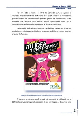 Memoria Anual 2015
Asociación TEDER
Por otro lado, a finales de 2015 la Comisión Europea aprobó el
Programa de Desarrollo Rural de Navarra 2014-2020. Antes de la convocatoria
que el Gobierno de Navarra sacará para los grupos de Acción Local, se ha
realizado una campaña para obtener nuevas aportaciones antes de la
preparación de las Estrategias a presentar al Gobierno de Navarra.
La campaña realizada se muestra en la siguiente imagen, en la que las
aportaciones recibidas por entidades o personas, recibirían un euro a jugar en
la lotería de Navidad.
Imagen 13. Cartel para la participación en la página desarrollruraltierraestella.
Al cierre de la memoria anual, se está a la espera de la publicación en el
BON de la convocatoria para la selección de las estrategias de desarrollo rural
 