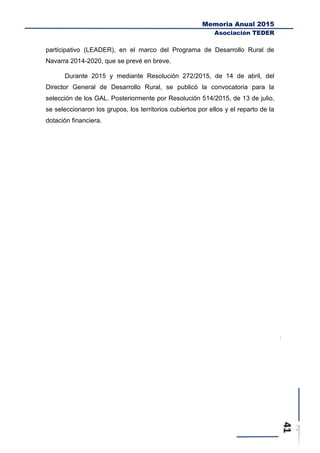 Memoria Anual 2015
Asociación TEDER
participativo (LEADER), en el marco del Programa de Desarrollo Rural de
Navarra 2014-2020, que se prevé en breve.
Durante 2015 y mediante Resolución 272/2015, de 14 de abril, del
Director General de Desarrollo Rural, se publicó la convocatoria para la
selección de los GAL. Posteriormente por Resolución 514/2015, de 13 de julio,
se seleccionaron los grupos, los territorios cubiertos por ellos y el reparto de la
dotación financiera.
 