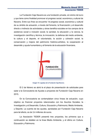 Memoria Anual 2015
Asociación TEDER
La Fundación Caja Navarra es una fundación privada, sin ánimo de lucro
y que tiene como finalidad promover el progreso social, económico y cultural de
Navarra. Entre sus fines se encuentra “el progreso social, económico y cultural
de su ámbito de actuación, a través del fomento, la financiación y el desarrollo
directo o indirecto de actividades y obras benéfico-sociales en los campos de la
asistencia social e inclusión social, la sanidad, la educación y la ciencia, la
investigación científica y técnica, la innovación, la defensa del medio ambiente,
la cultura y el deporte, el voluntariado, la acción y cohesión social, la
conservación y mejora del patrimonio histórico-artístico, la cooperación al
desarrollo y ayuda humanitaria y el fomento de la educación financiera.
Imagen 14. Logotipo de la Fundación Caja Navarra.
El 2 de febrero se abrió la el plazo de presentación de solicitudes para
optar a la Convocatoria de Ayudas a proyectos de Fundación Caja Navarra en
2015.
En la Convocatoria se contemplaban cinco líneas de actuación, cuyo
objetivo es financiar proyectos relacionados con los Asuntos Sociales; la
Investigación y el Desarrollo; Cultura, Educación y Patrimonio; Medio Ambiente,
y Deporte. La cuantía de las ayudas, aprobadas por Fundación Caja Navarra
para tal efecto, es de 3,4 millones de euros.
La Asociación TEDER presentó tres proyectos, los primeros que a
continuación se detallan en la línea Medio Ambiente, y el último en Cultura,
Educación y Patrimonio.
 