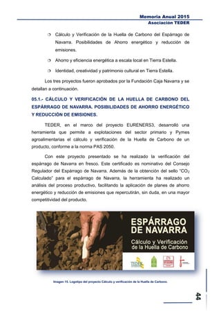 Memoria Anual 2015
Asociación TEDER
 Cálculo y Verificación de la Huella de Carbono del Espárrago de
Navarra. Posibilidades de Ahorro energético y reducción de
emisiones.
 Ahorro y eficiencia energética a escala local en Tierra Estella.
 Identidad, creatividad y patrimonio cultural en Tierra Estella.
Los tres proyectos fueron aprobados por la Fundación Caja Navarra y se
detallan a continuación.
05.1.- CÁLCULO Y VERIFICACIÓN DE LA HUELLA DE CARBONO DEL
ESPÁRRAGO DE NAVARRA. POSIBILIDADES DE AHORRO ENERGÉTICO
Y REDUCCIÓN DE EMISIONES.
TEDER, en el marco del proyecto EURENERS3, desarrolló una
herramienta que permite a explotaciones del sector primario y Pymes
agroalimentarias el cálculo y verificación de la Huella de Carbono de un
producto, conforme a la norma PAS 2050.
Con este proyecto presentado se ha realizado la verificación del
espárrago de Navarra en fresco. Este certificado es nominativo del Consejo
Regulador del Espárrago de Navarra. Además de la obtención del sello “CO2
Calculado” para el espárrago de Navarra, la herramienta ha realizado un
análisis del proceso productivo, facilitando la aplicación de planes de ahorro
energético y reducción de emisiones que repercutirán, sin duda, en una mayor
competitividad del producto.
Imagen 15. Logotipo del proyecto Cálculo y verificación de la Huella de Carbono.
 