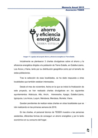Memoria Anual 2015
Asociación TEDER
Imagen 17. Logotipo del proyecto Ahorro y eficiencia energética en Tierra Estella.
Inicialmente se plantearon 3 charlas divulgativas sobre el ahorro y la
eficiencia energética dirigida a la población de Tierra Estella, en Estella-Lizarra,
Los Arcos y Viana, tanto por su distribución geográfica como por el tamaño de
estas poblaciones.
Tras la selección de esas localidades, se ha dado respuesta a otras
localidades que también estaban interesadas.
Desde el mes de noviembre, fecha en la que se indicó la finalización de
este proyecto, se han realizado charlas divulgativas en: los siguientes
ayuntamientos: Abárzuza, Allo, Ancín, Aranarache, Ayegui, Estella-Lizarra,
Igúzquiza, Los Arcos, Luquin, Mendavia, Mendaza, Murieta, Viana.
Quedan pendientes de realizar estas charlas en otras localidades que se
irán realizando en las primeras semana de 2016.
En las charlas, el personal técnico de TEDER muestra a las personas
asistentes, diferentes formas de conseguir un ahorro energético y por lo tanto
económico en su consumo del hogar.
 