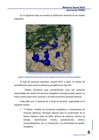Memoria Anual 2015
Asociación TEDER
En el siguiente mapa se muestra la distribución territorial de las charlas
realizadas:
Imagen 18. Distribución territorial de las charlas realizadas para el ahorro y la eficiencia energética.
El total de personas asistentes durante 2015 a estas 13 charlas de
sensibilización sobre ahorro y eficiencia energética han sido 230.
Talleres formativos para ayuntamientos, para que personas
responsables del control del consumo energético municipal puedan ejercer un
mayor control sobre dicho consumo y el coste económico asociado (factura).
Cada taller tuvo 3 sesiones de 2 horas de duración, organizadas de la
siguiente manera:
 1ª Sesión.- Análisis de Consumos energéticos e interpretación de
Facturas eléctricas. Nociones básicas para la comprensión de la
factura eléctrica (tipos de tarifa, término de potencia, término de
energía, discriminación horaria, penalizaciones, precios,
comercializadoras, etc.) e introducción a la herramienta de gestión
energética.
 