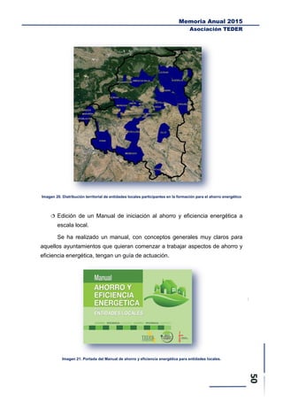 Memoria Anual 2015
Asociación TEDER
Imagen 20. Distribución territorial de entidades locales participantes en la formación para el ahorro energético
 Edición de un Manual de iniciación al ahorro y eficiencia energética a
escala local.
Se ha realizado un manual, con conceptos generales muy claros para
aquellos ayuntamientos que quieran comenzar a trabajar aspectos de ahorro y
eficiencia energética, tengan un guía de actuación.
Imagen 21. Portada del Manual de ahorro y eficiencia energética para entidades locales.
 