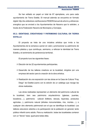 Memoria Anual 2015
Asociación TEDER
Se han editado en papel un total de 67 ejemplares, uno para cada
ayuntamiento de Tierra Estella. El manual además se encuentra en formato
digital http://es.slideshare.net/AsociacionTEDER/manual-de-ahorro-y-eficiencia-
energtica que se enviará a los Ayuntamientos de Navarra que lo soliciten, a
través de la Federación Navarra de Municipios y Concejos.
05.3.- IDENTIDAD, CREATIVIDAD Y PATRIMONIO CULTURAL EN TIERRA
ESTELLA
El proyecto se trata de una iniciativa artística que invita a los
Ayuntamientos de la comarca a poner en valor y promocionar su patrimonio de
manera plástica y que contribuye, asimismo, a reforzar la identidad de Tierra
Estella y el sentimiento de pertenencia territorial.
El proyecto tuvo las siguientes fases:
 Elección de los 22 ayuntamientos participantes.
 Desarrollo de los talleres creativos en la localidad, dirigidos por una
empresa del sector para la creación de la obra artística.
 Realización de una exposición con las obras en la Casa de Cultura “Fray
Diego” de Estella-Lizarra con la edición de un catálogo que recoge las
obras realizadas.
Las obras realizadas representan un elemento del patrimonio cultural de
la localidad, bien sea patrimonio arquitectónico (iglesias, puentes,
lavaderos….), patrimonio cultural (folklore, danzas, leyendas, productos
agrícolas…), patrimonio natural (árboles monumentales, ríos, montes….), o
cualquier otro elemento patrimonial con el que se identifique la localidad. Los
talleres estuvieron abiertos a la participación de la población en general, tanto
público infantil como adulto. Para su realización, todas las localidades contaron
con un “lienzo” base, igual para todas ellas.
 