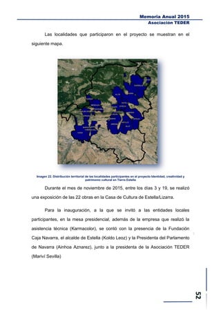 Memoria Anual 2015
Asociación TEDER
Las localidades que participaron en el proyecto se muestran en el
siguiente mapa.
Imagen 22. Distribución territorial de las localidades participantes en el proyecto Identidad, creatividad y
patrimonio cultural en Tierra Estella
Durante el mes de noviembre de 2015, entre los días 3 y 19, se realizó
una exposición de las 22 obras en la Casa de Cultura de Estella/Lizarra.
Para la inauguración, a la que se invitó a las entidades locales
participantes, en la mesa presidencial, además de la empresa que realizó la
asistencia técnica (Karmacolor), se contó con la presencia de la Fundación
Caja Navarra, el alcalde de Estella (Koldo Leoz) y la Presidenta del Parlamento
de Navarra (Ainhoa Aznarez), junto a la presidenta de la Asociación TEDER
(Mariví Sevilla)
 