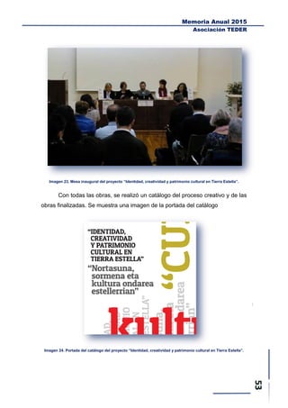 Memoria Anual 2015
Asociación TEDER
Imagen 23. Mesa inaugural del proyecto “Identidad, creatividad y patrimonio cultural en Tierra Estella”.
Con todas las obras, se realizó un catálogo del proceso creativo y de las
obras finalizadas. Se muestra una imagen de la portada del catálogo
Imagen 24. Portada del catálogo del proyecto “Identidad, creatividad y patrimonio cultural en Tierra Estella”.
 