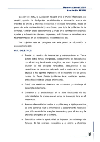 Memoria Anual 2015
Asociación TEDER
En abril de 2010, la Asociación TEDER crea el Punto Infoenergía, un
servicio gratuito de divulgación, sensibilización e información acerca de
medidas de ahorro y eficiencia energética, y energías renovables, desde el
punto de vista medioambiental y económico, para toda la población de la
comarca. También ofrece asesoramiento y ayuda en la tramitación de distintas
ayudas y subvenciones (locales, regionales, autonómicas o estatales) para
favorecer mejoras en las instalaciones, rehabilitaciones, etc.
Los objetivos que se persiguen con este punto de información y
asesoramiento son:
06.1.- OBJETIVOS
 Prestar un servicio de información y asesoramiento en Tierra
Estella sobre temas energéticos, especialmente los relacionados
con el ahorro y la eficiencia energética, así como la promoción y
difusión de las energías renovables, adecuándose a las
necesidades de demandas del medio rural, e involucrando en este
objetivo a los agentes implicados en el desarrollo de las zonas
rurales de Tierra Estella (población local, entidades locales,
entidades asociativas y tejido empresarial).
 Cubrir una necesidad detectada en la comarca y contribuya al
desarrollo de la misma.
 Contribuir a la empleabilidad en la zona enfatizando en las
potencialidades de empleo que el sector de la energía tiene en el
medio rural.
 Acercar a las entidades locales, a la población y al tejido productivo
de esta comarca rural la información y asesoramiento necesario
para el fomento de las energías renovables y para el ahorro y la
eficiencia energética en el territorio.
 Sensibilizar sobre la oportunidad de impulsar una estrategia de
fomento de las energías renovables y el ahorro y eficiencia
 