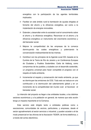 Memoria Anual 2015
Asociación TEDER
energética con la participación de los agentes territoriales
implicados.
 Facilitar en este ámbito rural la tramitación de ayudas dirigidas al
fomento del ahorro y la eficiencia energética, así como a la
implantación de energías renovables.
 Extender y desarrollar entre la sociedad rural el conocimiento sobre
el ahorro y la eficiencia energética. Reconocer en el ahorro y la
eficiencia energética un instrumento del crecimiento económico y
del bienestar social.
 Mejorar la competitividad de las empresas de la comarca
disminuyendo los costes energéticos y potenciando la
concienciación medioambiental de las mismas.
 Contribuir con los principios de la Agenda Local XXI, basada en la
Cumbre de la Tierra de Río de Janeiro y en Conferencia Europea
de Ciudades y Pueblos Sostenibles: Carta de Aalborg, como
compromiso de los pueblos y ciudades con el desarrollo sostenible,
un programa universal para hacer compatible el progreso con el
respeto al medio ambiente.
 Incrementar el respeto y conservación del medio ambiente, ya que
se disminuyen las emisiones de CO2. Todo esto se traduce en una
contribución a la disminución del calentamiento global y en un
incremento de la competitividad del mundo rural al favorecer el
bienestar social.
La intención del proyecto es llegar a las entidades locales, a los distintos
sectores económicos y a la población en general, de manera que esta acción
tenga un impacto importante en la Comarca.
Este servicio está dirigido tanto a entidades públicas como a
asociaciones, comunidades de vecinos, particulares, y empresas, desde el
sector agroalimentario al sector servicios o industrial, y pueden acceder a él de
modo presencial en las oficinas de la Asociación TEDER, de forma telefónica, o
a través del correo electrónico.
 