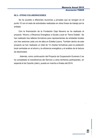 Memoria Anual 2015
Asociación TEDER
06.3.- OTRAS COLABORACIONES
Se ha acudido a diferentes reuniones y jornadas que se recogen en el
punto 10 con el resto de actividades realizadas en otras líneas de trabajo por la
entidad.
Con la financiación de la Fundación Caja Navarra se ha realizado el
proyecto “Ahorro y Eficiencia Energética a Escala Local en Tierra Estella”. Se
han realizado tres talleres formativos para representantes de entidades locales
con tres sesiones cada uno de ellos en Estella-Lizarra. También dentro de este
proyecto se han realizado un total de 13 charlas formativas para la población
local centradas en el ahorro y la eficiencia energética y el análisis de la factura
de electricidad.
Además, como continuación del Proyecto de Cooperación Eureners 3 se
ha completado la transferencia del Servicio a otros territorios participantes, en
especial el de Cazorla (Jaén), puesto en marcha a finales del 2014.
 