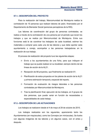 Memoria Anual 2015
Asociación TEDER
07.1.- DESCRIPCIÓN DEL PROYECTO
Para la realización del trabajo, Mancomunidad de Montejurra realiza la
contratación de 10 personas que realizan labores de peón, financiados por el
Departamento de Bienestar Social (personas perceptoras de la RIS).
Las labores de coordinación del grupo de personas contratadas, se
realiza a través de la contratación de una persona por el periodo que duran los
trabajos y que se realiza por Mancomunidad de Montejurra. Entre sus
funciones está la de coordinar los trabajaos de cada localidad, estimar los
materiales a comprar para cada una de las labores y que debe aportar cada
ayuntamiento o conejo, acompañar a las personas trabajadoras en la
realización de sus trabajo.
El proceso de realización del proyecto tuvo las siguientes etapas:
 Envío a los ayuntamientos de una ficha, para que indiquen el
trabajo que se puede realizar en su localidad, siempre dentro de las
líneas de acción de la AL21.
 Recepción de 68 proyectos, que finalmente se realizarán 61.
 Planificación de estos proyectos en los planes de acción de la AL21
y primera estimación temporal y espacial del reparto.
 Formación de evaluación de riesgos laborales a las personas
contratadas por Mancomunidad de Montejurra.
 Tras la planificación final, ejecución de los trabajos, en 5 grupos de
dos personas, que puede variar en función de necesidades o
especialidades de cada trabajo.
07.2.- DESCRIPCIÓN DE LAS ACTUACIONES
Los trabajos se realizaron desde el 4 de mayo al 29 de octubre de 2015.
Los trabajos realizados son los siguientes, apareciendo tanto los
Ayuntamientos (en mayúsculas), como los Concejos (en minúsculas). Se ilustra
con algunas imágenes de las labores y en algunos casos, con el antes y
después.
 
